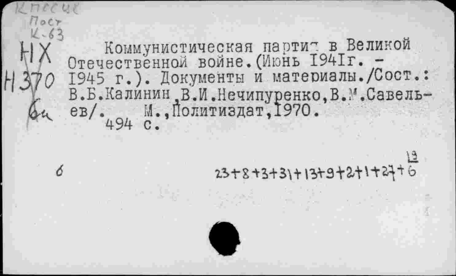 ﻿1.1 у Коммунистическая парти^ в Великой Г1Л Отечественной войне.(Июнь 1941г. -
1945 г.). Документы и материалы./Сост.:
I.	В.Б.Калинин В.И.Нечипуренко,В.М.Савель-
й.6 ев/. М., Политиздат, 1970.
494 с.
11